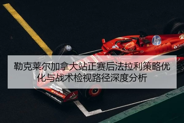 勒克莱尔加拿大站正赛后法拉利策略优化与战术检视路径深度分析