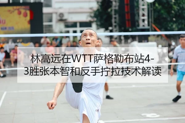 林高远在WTT萨格勒布站4-3胜张本智和反手拧拉技术解读