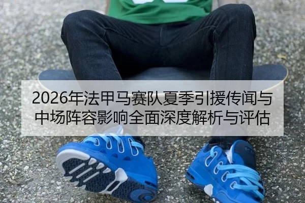 2026年法甲马赛队夏季引援传闻与中场阵容影响全面深度解析与评估