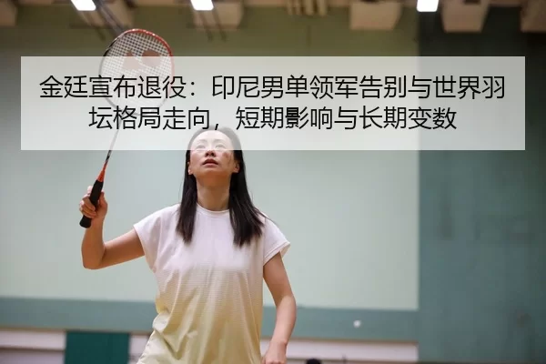 金廷宣布退役：印尼男单领军告别与世界羽坛格局走向，短期影响与长期变数