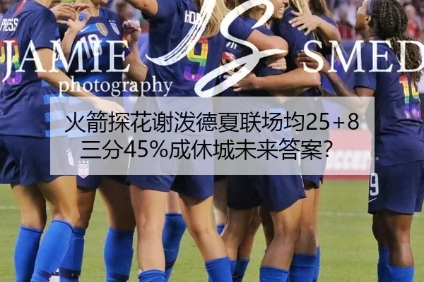 火箭探花谢泼德夏联场均25+8 三分45%成休城未来答案？